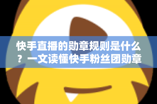 快手直播的勋章规则是什么?一文读懂快手粉丝团勋章获取、升级与使用全攻略 快手直播的勋章规则是什么?一文读懂快手粉丝团勋章获取、升级与使用全攻略