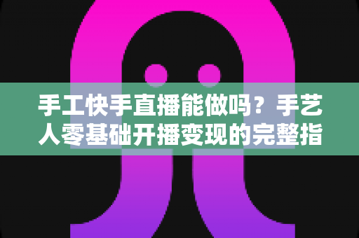手工快手直播能做吗？手艺人零基础开播变现的完整指南