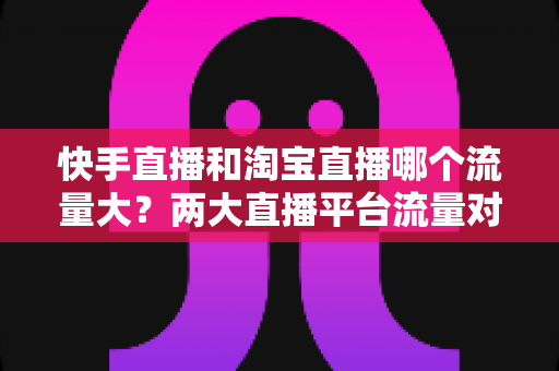 快手直播和淘宝直播哪个流量大?两大直播平台流量对比全解析与运营选择指南 快手直播和淘宝直播哪个流量大?两大直播平台流量对比全解析与运营选择指南