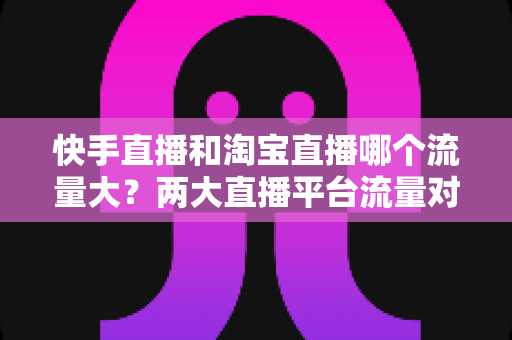 快手直播和淘宝直播哪个流量大?两大直播平台流量对比全解析与运营选择指南 快手直播和淘宝直播哪个流量大?两大直播平台流量对比全解析与运营选择指南