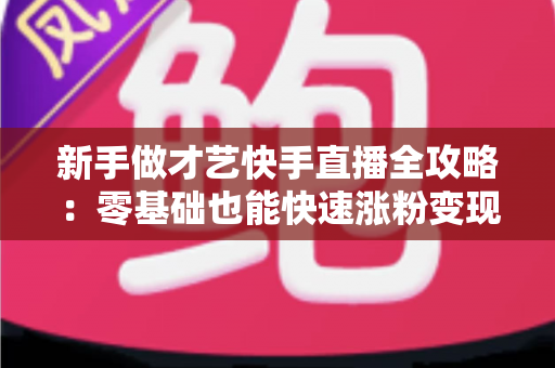 新手做才艺快手直播全攻略:零基础也能快速涨粉变现的实用指南 新手做才艺快手直播全攻略:零基础也能快速涨粉变现的实用指南