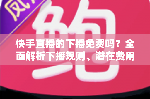 快手直播的下播免费吗？全面解析下播规则、潜在费用与新手避坑指南