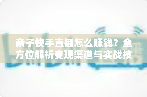 亲子快手直播怎么赚钱？全方位解析变现渠道与实战技巧，助你开启家庭直播致富之路