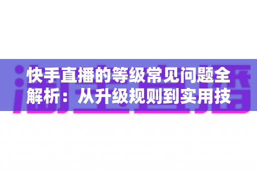快手直播的等级常见问题全解析：从升级规则到实用技巧，一文读懂等级体系