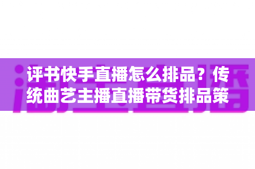 评书快手直播怎么排品?传统曲艺主播直播带货排品策略与节奏全解析 评书快手直播怎么排品?传统曲艺主播直播带货排品策略与节奏全解析