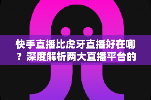 快手直播比虎牙直播好在哪？深度解析两大直播平台的核心优势与选择指南