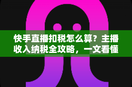 快手直播扣税怎么算？主播收入纳税全攻略，一文看懂合法缴税与合规节税
