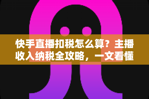 快手直播扣税怎么算？主播收入纳税全攻略，一文看懂合法缴税与合规节税