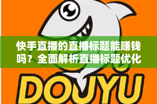 快手直播的直播标题能赚钱吗？全面解析直播标题优化对收益的影响与实用策略