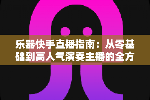 乐器快手直播指南：从零基础到高人气演奏主播的全方位实战手册