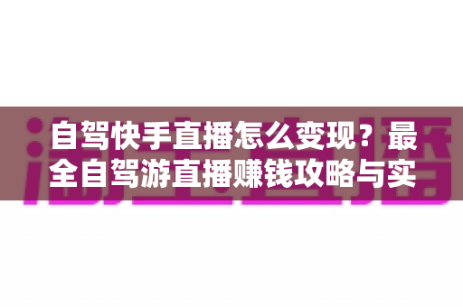 自驾快手直播怎么变现？最全自驾游直播赚钱攻略与实战技巧全解析