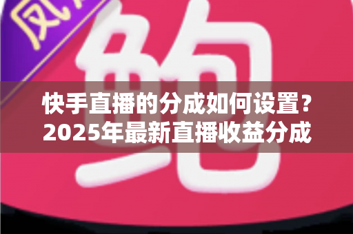 快手直播的分成如何设置?2025年最新直播收益分成规则与操作全攻略解析 快手直播的分成如何设置?2025年最新直播收益分成规则与操作全攻略解析