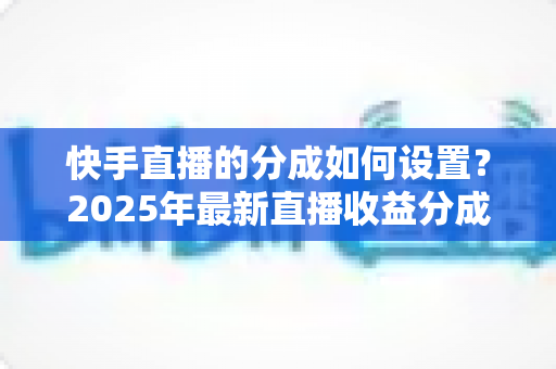 快手直播的分成如何设置?2025年最新直播收益分成规则与操作全攻略解析 快手直播的分成如何设置?2025年最新直播收益分成规则与操作全攻略解析