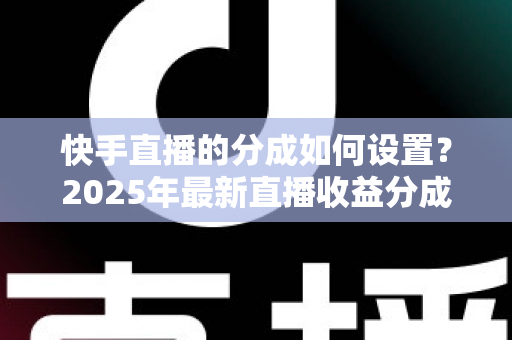 快手直播的分成如何设置？2025年最新直播收益分成规则与操作全攻略解析