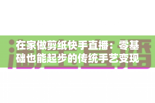 在家做剪纸快手直播：零基础也能起步的传统手艺变现全攻略