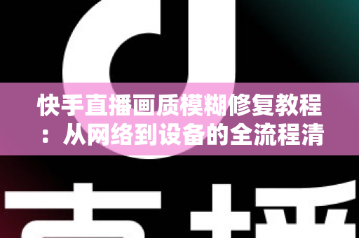 快手直播画质模糊修复教程：从网络到设备的全流程清晰化方案，助你快速告别“马赛克”直播