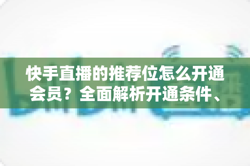 快手直播的推荐位怎么开通会员？全面解析开通条件、操作步骤与实用运营技巧