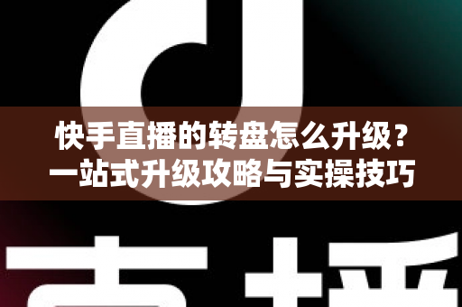 快手直播的转盘怎么升级？一站式升级攻略与实操技巧全解析