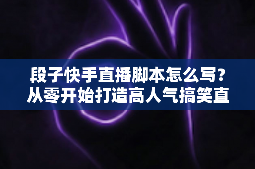段子快手直播脚本怎么写？从零开始打造高人气搞笑直播间的完整创作攻略