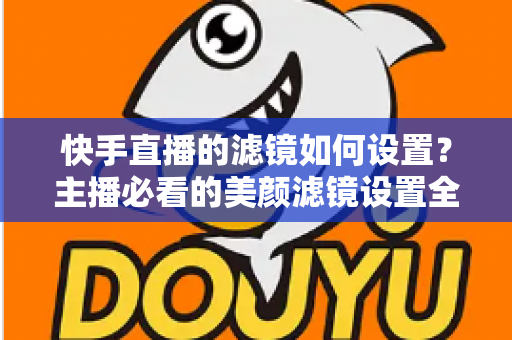 快手直播的滤镜如何设置？主播必看的美颜滤镜设置全攻略