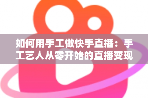 如何用手工做快手直播：手工艺人从零开始的直播变现全攻略