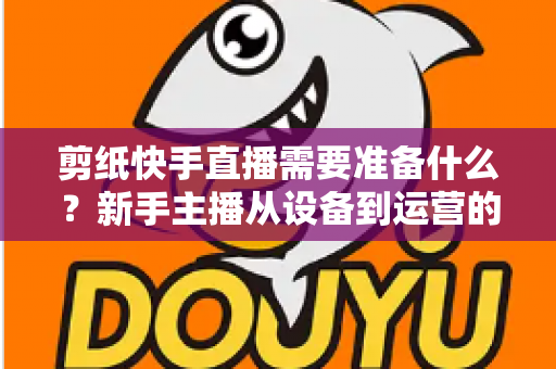 剪纸快手直播需要准备什么?新手主播从设备到运营的全方位开播指南 剪纸快手直播需要准备什么?新手主播从设备到运营的全方位开播指南