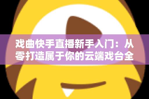 戏曲快手直播新手入门：从零打造属于你的云端戏台全攻略