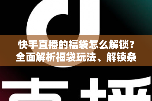 快手直播的福袋怎么解锁?全面解析福袋玩法、解锁条件与实用技巧指南 快手直播的福袋怎么解锁?全面解析福袋玩法、解锁条件与实用技巧指南