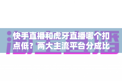 快手直播和虎牙直播哪个扣点低？两大主流平台分成比例全面解析，助主播选对起步阵地