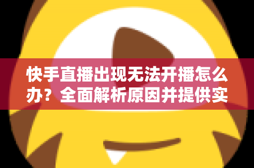 快手直播出现无法开播怎么办？全面解析原因并提供实用解决方案