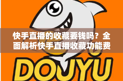 快手直播的收藏要钱吗？全面解析快手直播收藏功能费用真相与免费使用指南