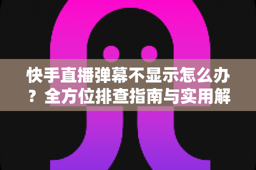 快手直播弹幕不显示怎么办？全方位排查指南与实用解决技巧，助你快速恢复直播互动体验