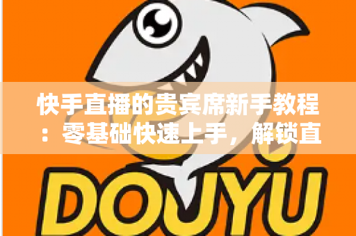 快手直播的贵宾席新手教程：零基础快速上手，解锁直播间专属特权与尊贵互动体验