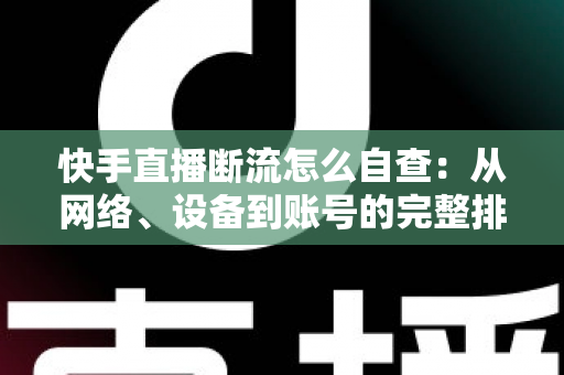 快手直播断流怎么自查：从网络、设备到账号的完整排查指南