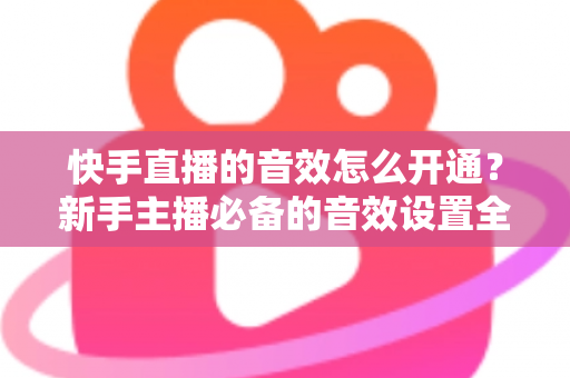 快手直播的音效怎么开通？新手主播必备的音效设置全攻略