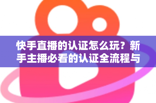 快手直播的认证怎么玩？新手主播必看的认证全流程与实操指南
