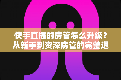 快手直播的房管怎么升级？从新手到资深房管的完整进阶攻略与职责全解析