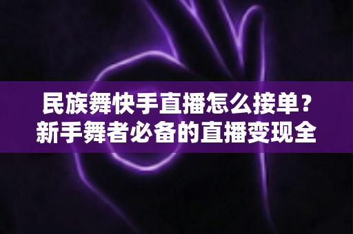 民族舞快手直播怎么接单?新手舞者必备的直播变现全流程实战指南 民族舞快手直播怎么接单?新手舞者必备的直播变现全流程实战指南
