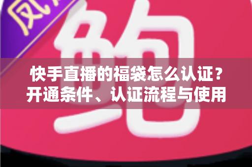 快手直播的福袋怎么认证？开通条件、认证流程与使用技巧全解析
