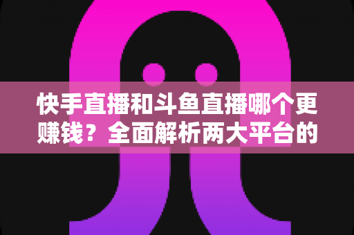 快手直播和斗鱼直播哪个更赚钱?全面解析两大平台的收入差异与变现潜力 快手直播和斗鱼直播哪个更赚钱?全面解析两大平台的收入差异与变现潜力