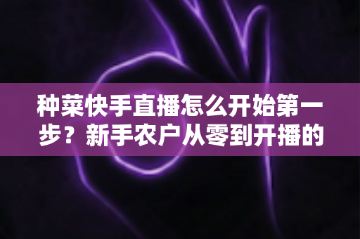 种菜快手直播怎么开始第一步?新手农户从零到开播的完整实战指南 种菜快手直播怎么开始第一步?新手农户从零到开播的完整实战指南