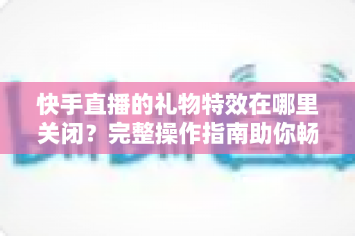 快手直播的礼物特效在哪里关闭？完整操作指南助你畅享清爽直播间