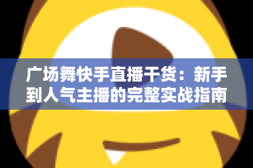 广场舞快手直播干货：新手到人气主播的完整实战指南