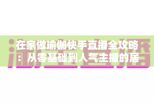 在家做瑜伽快手直播全攻略:从零基础到人气主播的居家瑜伽实战指南 在家做瑜伽快手直播全攻略:从零基础到人气主播的居家瑜伽实战指南