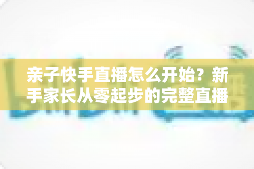 亲子快手直播怎么开始？新手家长从零起步的完整直播指南与实用技巧