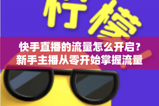 快手直播的流量怎么开启？新手主播从零开始掌握流量开启与运营的完整指南