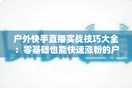 户外快手直播实战技巧大全：零基础也能快速涨粉的户外直播实操指南