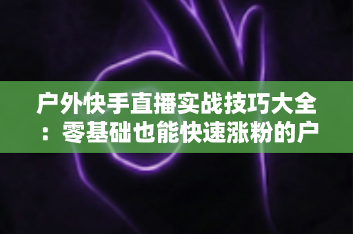 户外快手直播实战技巧大全：零基础也能快速涨粉的户外直播实操指南