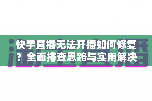 快手直播无法开播如何修复？全面排查思路与实用解决方案大全
