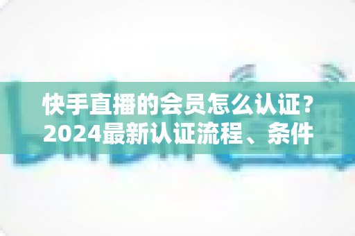 快手直播的会员怎么认证？2024最新认证流程、条件与常见问题全解析